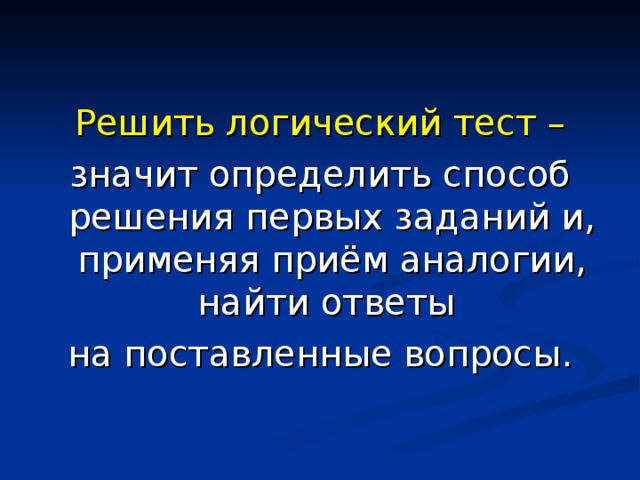 Решить логический тест – значит определить способ решения первых заданий и, применяя приём аналогии, найти ответы на поставленные вопросы. 