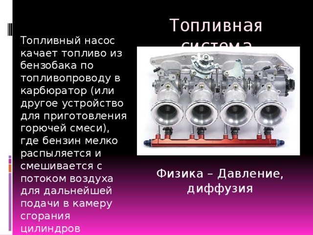 Топливная система Топливный насос качает топливо из бензобака по топливопроводу в карбюратор (или другое устройство для приготовления горючей смеси), где бензин мелко распыляется и смешивается с потоком воздуха для дальнейшей подачи в камеру сгорания цилиндров двигателя Физика – Давление, диффузия  