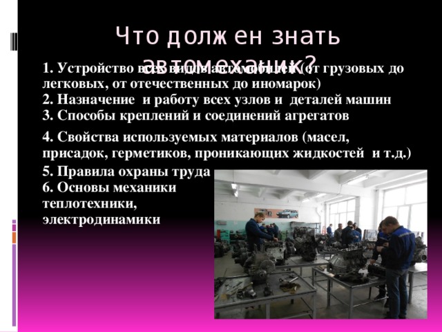 Что должен знать автомеханик? 1. Устройство всех видов автомобилей (от грузовых до легковых, от отечественных до иномарок) 2. Назначение и работу всех узлов и деталей машин 3. Способы креплений и соединений агрегатов 4. Свойства используемых материалов (масел, присадок, герметиков, проникающих жидкостей и т.д.) 5. Правила охраны труда 6. Основы механики теплотехники, электродинамики  