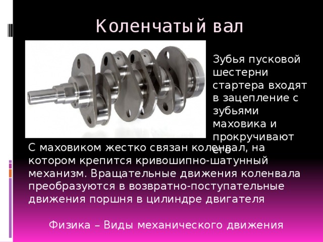 Коленчатый вал Зубья пусковой шестерни стартера входят в зацепление с зубьями маховика и прокручивают его С маховиком жестко связан коленвал, на котором крепится кривошипно-шатунный механизм. Вращательные движения коленвала преобразуются в возвратно-поступательные движения поршня в цилиндре двигателя Физика – Виды механического движения  