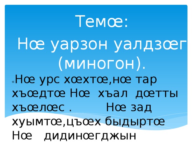 Темœ: Нœ уарзон уалдзœг (миногон). « Нœ урс хœхтœ,нœ тар хъœдтœ Нœ хъал дœтты хъœлœс . Нœ зад хуымтœ,цъœх быдыртœ Нœ дидинœгджын фœз .» (Кочысаты М.)  