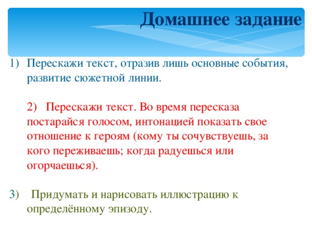 Домашнее задание Перескажи текст, отразив лишь основные события, развитие сюжетной линии.  2) Перескажи текст. Во время пересказа постарайся голосом, интонацией показать свое отношение к героям (кому ты сочувствуешь, за кого переживаешь; когда радуешься или огорчаешься). 3 ) Придумать и нарисовать иллюстрацию к определённому эпизоду. 