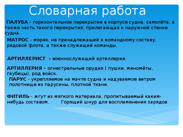 Словарная работа  ПАЛУБА - горизонтальное перекрытие в корпусе судна, самолёта, а также часть такого перекрытия, прилегающая к наружной стенке судна. МАТРОС - моряк, не принадлежащий к командному составу, рядовой флота, а также служащий команды. АРТИЛЛЕРИСТ - военнослужащий артиллерии.  АРТИЛЛЕРИЯ – огнестрельные орудия ( пушки, миномёты, гаубицы), род войск.  ПАРУС - укрепляемое на мачте судна и надуваемое ветром полотнище из парусины, плотной ткани. ФИТИЛЬ - жгут из мягкого материала, пропитываемый каким-нибудь составом. Горящий шнур для воспламенения зарядов 