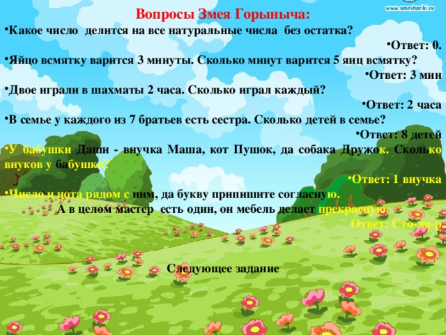 Вопросы Змея Горыныча: Какое число делится на все натуральные числа без остатка? Ответ: 0. Яйцо всмятку варится 3 минуты. Сколько минут варится 5 яиц всмятку? Ответ: 3 мин Двое играли в шахматы 2 часа. Сколько играл каждый? Ответ: 2 часа В семье у каждого из 7 братьев есть сестра. Сколько детей в семье? Ответ: 8 детей У бабушки Даши - внучка Маша, кот Пушок, да собака Дружо к. Сколь ко  внуков у ба бушки? Ответ: 1 внучка Число и нота рядом с ним, да букву припишите согласну ю. А в целом мастер есть один, он мебель делает прекрасную. Ответ: Сто-ля-р   Следующее задание 