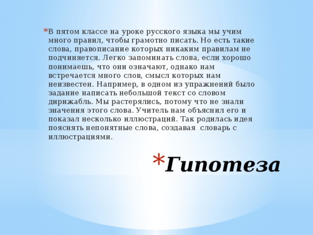 В пятом классе на уроке русского языка мы учим много правил, чтобы грамотно писать. Но есть такие слова, правописание которых никаким правилам не подчиняется. Легко запоминать слова, если хорошо понимаешь, что они означают, однако нам встречается много слов, смысл которых нам неизвестен. Например, в одном из упражнений было задание написать небольшой текст со словом дирижабль. Мы растерялись, потому что не знали значения этого слова. Учитель нам объяснил его и показал несколько иллюстраций. Так родилась идея пояснять непонятные слова, создавая словарь с иллюстрациями. Гипотеза 