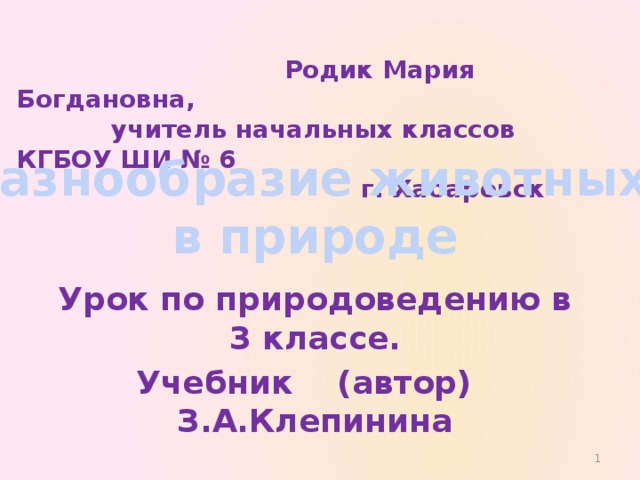  Родик Мария Богдановна,  учитель начальных классов КГБОУ ШИ № 6  г. Хабаровск Разнообразие животных  в природе Урок по природоведению в 3 классе. Учебник (автор) З.А.Клепинина  