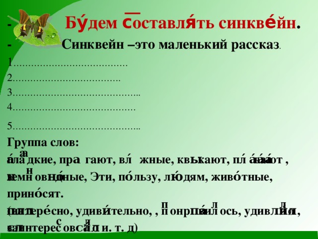 - Бу́дем с͞оставля́ть синкве́йн .  - Синквейн –это маленький рассказ .  1 …………………………………  2 ……………………………….  3 ……………………………………..  4 …………………………………… 5 ……………………………………..  Группа слов:  гла́͞дкие, пры́гают, вла́жные, ква́кают, пла́вают , земн͞ово́дные, Эти, по́льзу, лю́дям, живо́тные, прино́сят.  (интере́сно, удиви́тельно, , п͞онра́вил͞ось, удиви́л͞о , заинтерес͞ова́л͞о и. т. д) 