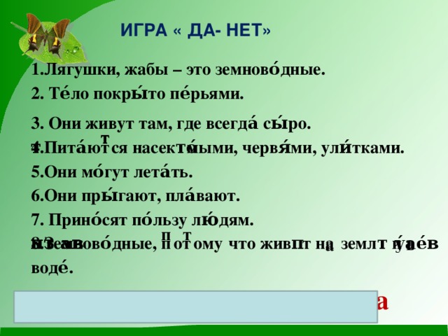 ИГРА « ДА- НЕТ» 1.Лягушки, жабы – это земново́дные.  2. Те́ло покры́то пе́рьями. 3. Они живут там, где всегда́ сы́ро.  4.Пита́ют͞͞ся насеко́мыми, червя́ми, ули́тками.  5.Они мо́гут лета́ть.  6.Они пры́гают, пла́вают.  7. Прино́сят по́льзу лю́дям.  8.Земново́дные, п͞от͞ому ͞что живу́т на͜ земле́ и в͜ воде́.  Да, нет, да, да, нет, да, да, да 