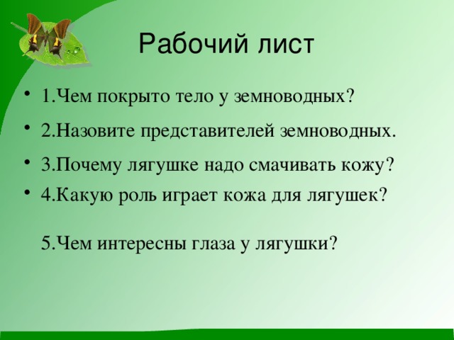 Рабочий лист 1.Чем покрыто тело у земноводных? 2.Назовите представителей земноводных. 3.Почему лягушке надо смачивать кожу? 4.Какую роль играет кожа для лягушек?   5.Чем интересны глаза у лягушки? 