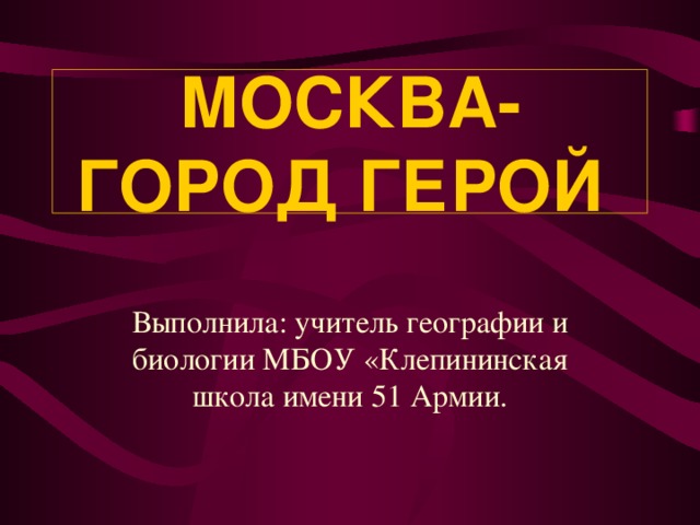 МОСКВА- ГОРОД ГЕРОЙ Выполнила: учитель географии и биологии МБОУ «Клепининская школа имени 51 Армии.  