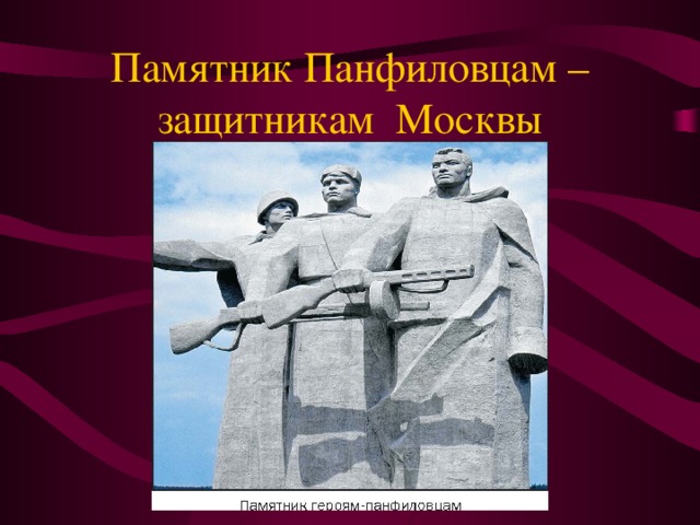 Памятник Панфиловцам – защитникам Москвы Битве за Москву посвящены многие мемориальные сооружения Москвы и Подмосковья : мемориальный ансамбль на Волоколамском шоссе «Подвигу 28», посвященный 28 героям-панфиловцам — воинам дивизии генерала И.В. Панфилова. Мы запомним суровую осень,  Скрежет танков и отблеск штыков,  И в сердцах будут жить двадцать восемь  Самых храбрых твоих сынов.   Стали крылатыми слова одного из панфиловцев — Василия Клочкова, произнесенные им во время боя: Велика Россия, а отступать некуда — позади Москва.    