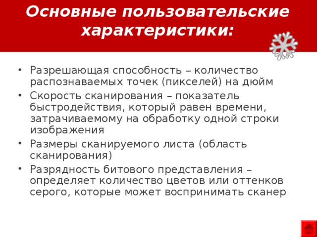 Основные пользовательские характеристики: Разрешающая способность – количество распознаваемых точек (пикселей) на дюйм Скорость сканирования – показатель быстродействия, который равен времени, затрачиваемому на обработку одной строки изображения Размеры сканируемого листа (область сканирования) Разрядность битового представления – определяет количество цветов или оттенков серого, которые может воспринимать сканер 