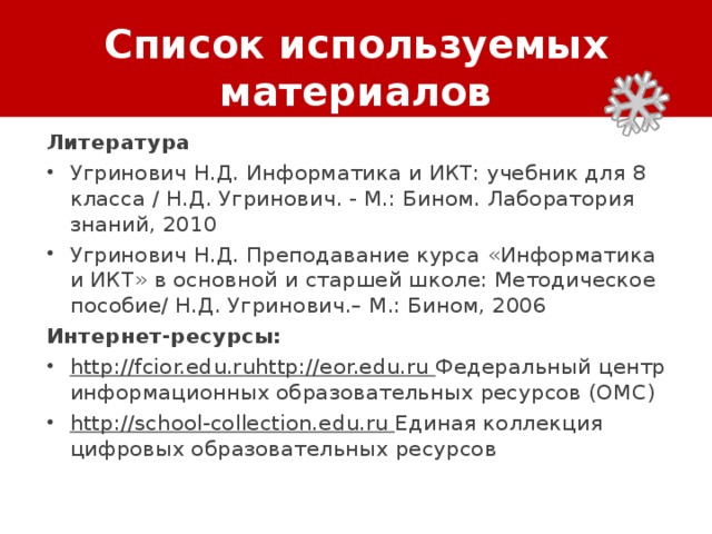 Список используемых материалов Литература Угринович Н.Д. Информатика и ИКТ: учебник для 8 класса / Н.Д. Угринович. - М.: Бином. Лаборатория знаний, 2010 Угринович Н.Д. Преподавание курса « Информатика и ИКТ » в основной и старшей школе: Методическое пособие/ Н.Д. Угринович.– М.: Бином, 2006 Интернет-ресурсы: http://fcior.edu.ruhttp://eor.edu.ru  Федеральный центр информационных образовательных ресурсов (ОМC) http://school-collection.edu.ru  Единая коллекция цифровых образовательных ресурсов 