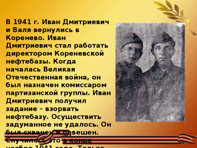 В 1941 г. Иван Дмитриевич и Валя вернулись в Коренево. Иван Дмитриевич стал работать директором Кореневской нефтебазы. Когда началась Великая Отечественная война, он был назначен комиссаром партизанской группы. Иван Дмитриевич получил задание – взорвать нефтебазу. Осуществить задуманное не удалось. Он был схвачен и повешен. Случилось это в конце ноября 1941 года. Только через 3 дня немцы местным жителям разрешили похоронить Ивана Дмитриевича. Валентин видел казнь отца и обещал отомстить немцам 
