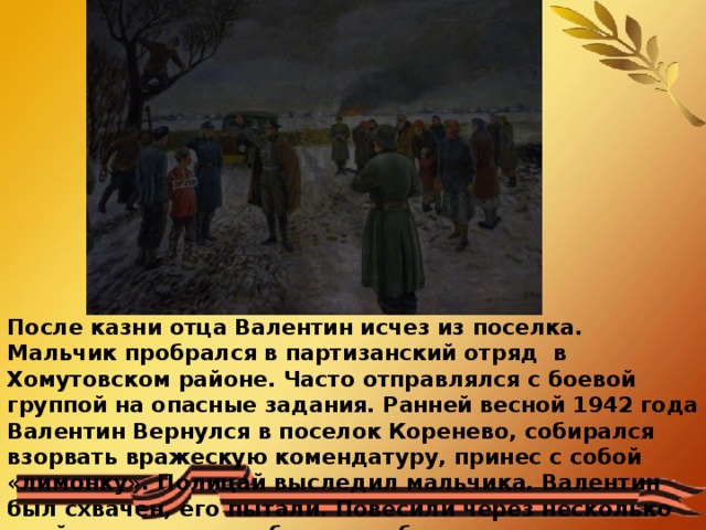 После казни отца Валентин исчез из поселка. Мальчик пробрался в партизанский отряд в Хомутовском районе. Часто отправлялся с боевой группой на опасные задания. Ранней весной 1942 года Валентин Вернулся в поселок Коренево, собирался взорвать вражескую комендатуру, принес с собой «лимонку». Полицай выследил мальчика. Валентин был схвачен, его пытали. Повесили через несколько дней на рассвете, побоявшись большого стечения народа и гнева местных жителей. 