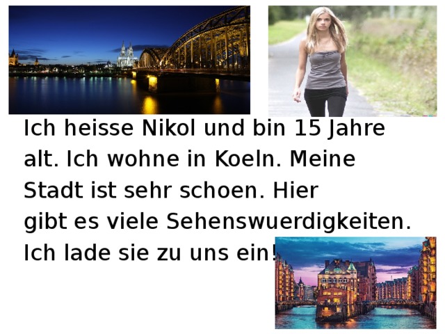 Ich heisse Nikol und bin 15 Jahre alt. Ich wohne in Koeln. Meine Stadt ist sehr schoen. Hier gibt es viele Sehenswuerdigkeiten. Ich lade sie zu uns ein! 