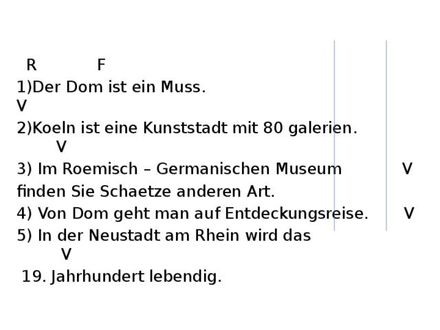  R F 1)Der Dom ist ein Muss. V 2)Koeln ist eine Kunststadt mit 80 galerien. V 3) Im Roemisch – Germanischen Museum V finden Sie Schaetze anderen Art. 4) Von Dom geht man auf Entdeckungsreise. V 5) In der Neustadt am Rhein wird das V  19. Jahrhundert lebendig. 