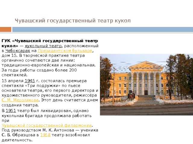 Чувашский государственный театр кукол    ГУК «Чувашский государственный театр кукол»  —  кукольный театр , расположенный в  Чебоксарах  на  Президентском бульваре , дом 15. В творческой практике театра органично сочетаются две линии: традиционно-европейская и национальная. За годы работы создано более 200 спектаклей. 15 апреля  1945  г. состоялась премьера спектакля «Три подружки» по пьесе основателя театра, его первого директора и художественного руководителя, режиссёра  С. М. Мерзлякова . Этот день считается днем создания театра. В  1951  театр был ликвидирован, однако кукольная бригада продолжала работать при  Чувашской государственной филармонии . Под руководством М. К. Антонова — ученика С. В. Образцова в  1958  театр возобновил деятельность. 