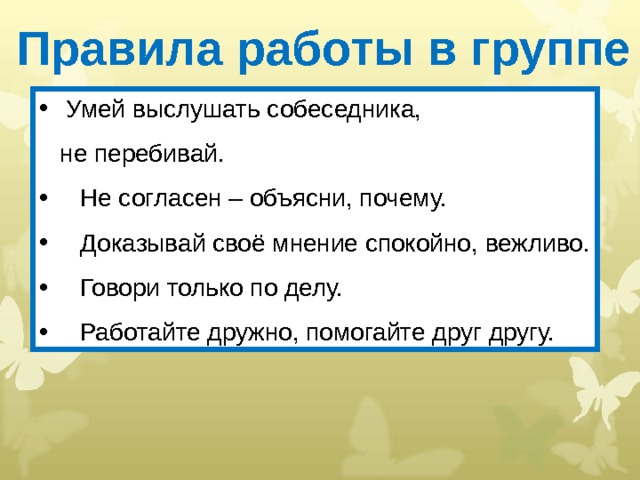 Правила работы в группе  Умей выслушать собеседника,  не перебивай.  Не согласен – объясни, почему.  Доказывай своё мнение спокойно, вежливо.  Говори только по делу.  Работайте дружно, помогайте друг другу. 