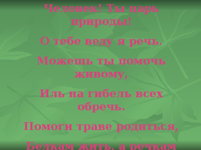 Человек! Ты царь природы! О тебе веду я речь. Можешь ты помочь живому, Иль на гибель всех обречь. Помоги траве родиться, Белкам жить, а речкам течь. Ты на свете самый главный. Значит должен всех беречь! 