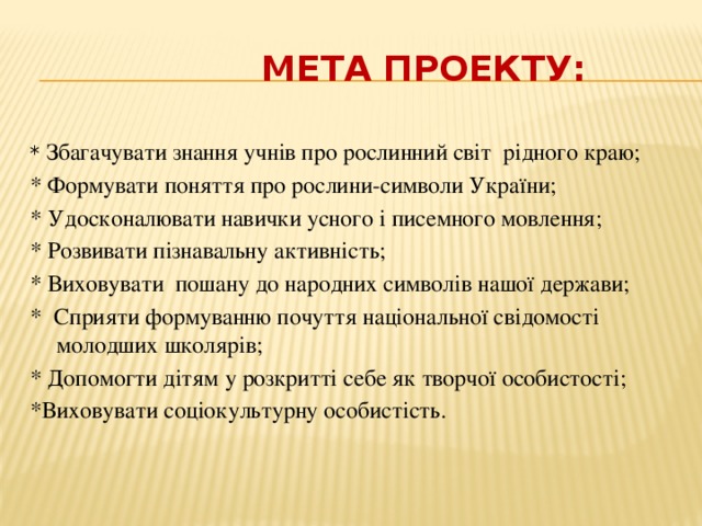  Мета проекту: * Збагачувати знання учнів про рослинний світ рідного краю; * Формувати поняття про рослини-символи України; * Удосконалювати навички усного і писемного мовлення; * Розвивати пізнавальну активність; * Виховувати пошану до народних символів нашої держави; * Сприяти формуванню почуття національної свідомості молодших школярів; * Допомогти дітям у розкритті себе як творчої особистості; *Виховувати соціокультурну особистість. 