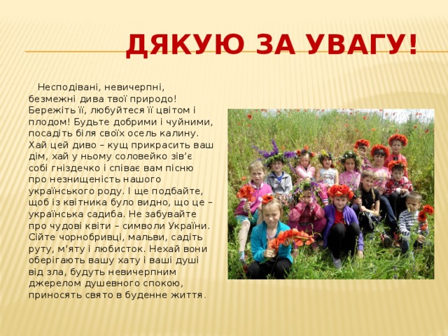  Дякую за увагу!  Несподівані, невичерпні, безмежні дива твої природо!  Бережіть її, любуйтеся її цвітом і плодом! Будьте добрими і чуйними, посадіть біля своїх осель калину. Хай цей диво – кущ прикрасить ваш дім, хай у ньому соловейко зів’є собі гніздечко і співає вам пісню про незнищеність нашого українського роду. І ще подбайте, щоб із квітника було видно, що це – українська садиба. Не забувайте про чудові квіти – символи України. Сійте чорнобривці, мальви, садіть руту, м’яту і любисток. Нехай вони оберігають вашу хату і ваші душі від зла, будуть невичерпним джерелом душевного спокою, приносять свято в буденне життя . 