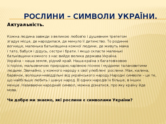  рослини – символи України. Актуальність.  Кожна людина завжди з великою любов‘ю і душевним трепетом згадує місце, де народилася, де минуло її дитинство. То родинне вогнище, маленька батьківщина кожної людини, де живуть мама і тато, бабуся і дідусь, сестри і брати. І якщо скласти маленькі батьківщини кожного з нас вийде велика держава Україна. Україна – наша земля, рідний край. Наша країна з багатовіковою історією, мальовничою природою,чарівною піснею і мудрими талановитими людьми. Звичайно, у кожного народу є свої улюблені рослини. Мак, калина, барвінок, волошки-невіддільні від українського народу.Народні символи – це те, що найбільше любить і шанує народ. В одних народів їх більше, в інших менше. Називаючи народний символ, можна дізнатися, про яку країну йде мова. Чи добре ми знаємо, які рослини є символами України?  