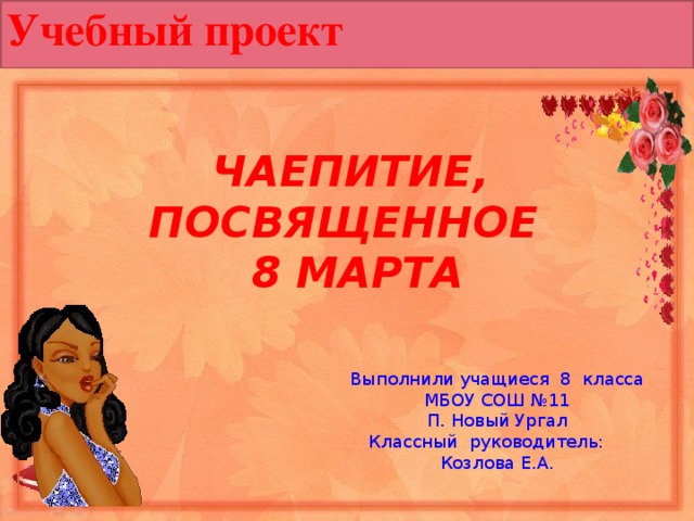 Учебный проект ЧАЕПИТИЕ, ПОСВЯЩЕННОЕ 8 МАРТА  Выполнили учащиеся 8 класса МБОУ СОШ №11 П. Новый Ургал Классный руководитель: Козлова Е.А. 