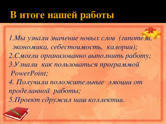 В итоге нашей работы 1.Мы узнали значение новых слов (гипотеза,  экономика, себестоимость, калории); 2.Смогли организованно выполнить работу; 3.Узнали как пользоваться программой   PowerPoint; 4. Получили положительные эмоции от проделанной работы; 5.Проект сдружил наш коллектив. 