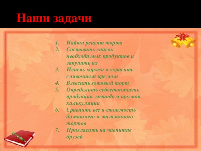  Наши задачи Найти рецепт торта Составить список необходимых продуктов и закупить их Испечь коржи и украсить сливочным кремом Взвесить готовый торт Определить себестоимость продукции методом прямой калькуляции Сравнить вес и стоимость домашнего и магазинного тортов Пригласить на чаепитие друзей 