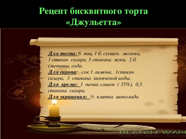 Рецепт бисквитного торта «Джульетта» Для теста: 6 яиц, 1 б. сгущен. молока, 1 стакан сахара, 3 стакана муки, 2 б. сметаны, сода. Для сиропа : сок 1 лимона, 1стакан сахара, 3 стакана кипяченой воды. Для крема: 1 пачка сливок ( 35%), 0,5 стакана сахара. Для украшения: ½ плитка шоколада 