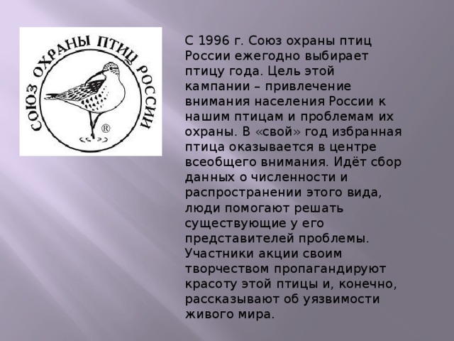 С 1996 г. Союз охраны птиц России ежегодно выбирает птицу года. Цель этой кампании – привлечение внимания населения России к нашим птицам и проблемам их охраны. В «свой» год избранная птица оказывается в центре всеобщего внимания. Идёт сбор данных о численности и распространении этого вида, люди помогают решать существующие у его представителей проблемы. Участники акции своим творчеством пропагандируют красоту этой птицы и, конечно, рассказывают об уязвимости живого мира. 