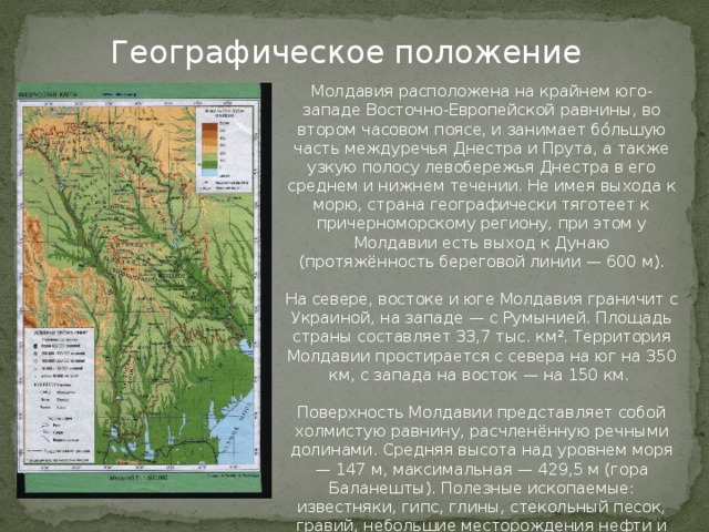 Географическое положение Молдавия расположена на крайнем юго-западе Восточно-Европейской равнины, во втором часовом поясе, и занимает бо́льшую часть междуречья Днестра и Прута, а также узкую полосу левобережья Днестра в его среднем и нижнем течении. Не имея выхода к морю, страна географически тяготеет к причерноморскому региону, при этом у Молдавии есть выход к Дунаю (протяжённость береговой линии — 600 м). На севере, востоке и юге Молдавия граничит с Украиной, на западе — с Румынией. Площадь страны составляет 33,7 тыс. км². Территория Молдавии простирается с севера на юг на 350 км, с запада на восток — на 150 км. Поверхность Молдавии представляет собой холмистую равнину, расчленённую речными долинами. Средняя высота над уровнем моря — 147 м, максимальная — 429,5 м (гора Баланешты). Полезные ископаемые: известняки, гипс, глины, стекольный песок, гравий, небольшие месторождения нефти и газа. 