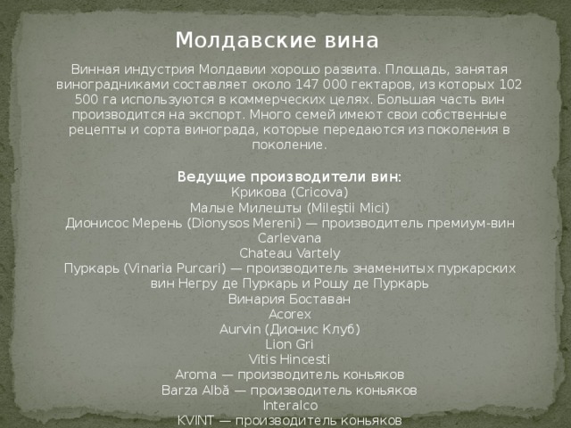 Молдавские вина Винная индустрия Молдавии хорошо развита. Площадь, занятая виноградниками составляет около 147 000 гектаров, из которых 102 500 га используются в коммерческих целях. Большая часть вин производится на экспорт. Много семей имеют свои собственные рецепты и сорта винограда, которые передаются из поколения в поколение. Ведущие производители вин: Крикова (Cricova) Малые Милешты (Mileştii Mici) Дионисос Мерень (Dionysos Mereni) — производитель премиум-вин Carlevana Chateau Vartely Пуркарь (Vinaria Purcari) — производитель знаменитых пуркарских вин Негру де Пуркарь и Рошу де Пуркарь Винария Боставан Acorex Aurvin (Дионис Клуб) Lion Gri Vitis Hincesti Aroma — производитель коньяков Barza Albă — производитель коньяков Interalco KVINT — производитель коньяков 