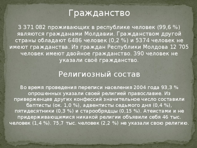 Гражданство 3 371 082 проживающих в республике человек (99,6 %) являются гражданами Молдавии. Гражданством другой страны обладают 6486 человек (0,2 %) и 5374 человек не имеют гражданства. Из граждан Республики Молдова 12 705 человек имеют двойное гражданство. 390 человек не указали своё гражданство. Религиозный состав Во время проведения переписи населения 2004 года 93,3 % опрошенных указали своей религией православие. Из приверженцев других конфессий значительное число составили баптисты (ок. 1,0 %), адвентисты седьмого дня (0,4 %), пятидесятники (0,3 %) и старообрядцы (0,15 %). Атеистами и не придерживающимися никакой религии объявили себя 46 тыс. человек (1,4 %). 75,7 тыс. человек (2,2 %) не указали свою религию. 