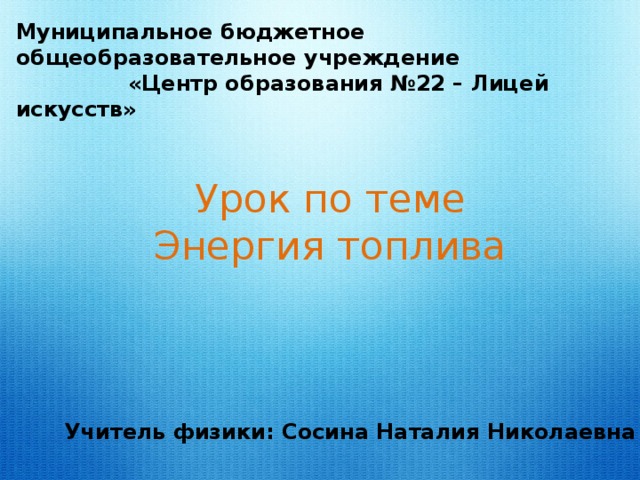 Муниципальное бюджетное общеобразовательное учреждение  «Центр образования №22 – Лицей искусств» Урок по теме Энергия топлива Учитель физики: Сосина Наталия Николаевна 