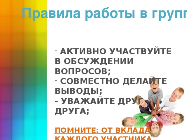 Правила работы в группах   АКТИВНО УЧАСТВУЙТЕ В ОБСУЖДЕНИИ ВОПРОСОВ;  СОВМЕСТНО ДЕЛАЙТЕ ВЫВОДЫ; - УВАЖАЙТЕ ДРУГ ДРУГА;   ПОМНИТЕ: ОТ ВКЛАДА КАЖДОГО УЧАСТНИКА ЗАВИСИТ РЕЗУЛЬТАТ РАБОТЫ ГРУППЫ! 