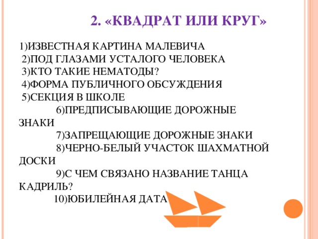 2. «КВАДРАТ ИЛИ КРУГ»   1)ИЗВЕСТНАЯ КАРТИНА МАЛЕВИЧА  2)ПОД ГЛАЗАМИ УСТАЛОГО ЧЕЛОВЕКА  3)КТО ТАКИЕ НЕМАТОДЫ?  4)ФОРМА ПУБЛИЧНОГО ОБСУЖДЕНИЯ  5)СЕКЦИЯ В ШКОЛЕ  6)ПРЕДПИСЫВАЮЩИЕ ДОРОЖНЫЕ ЗНАКИ  7)ЗАПРЕЩАЮЩИЕ ДОРОЖНЫЕ ЗНАКИ  8)ЧЕРНО-БЕЛЫЙ УЧАСТОК ШАХМАТНОЙ ДОСКИ  9)С ЧЕМ СВЯЗАНО НАЗВАНИЕ ТАНЦА КАДРИЛЬ?  10)ЮБИЛЕЙНАЯ ДАТА   