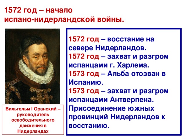 1572 год – начало  испано-нидерландской войны. 1572 год – восстание на севере Нидерландов. 1572 год – захват и разгром испанцами г. Харлема. 1573 год – Альба отозван в Испанию. 1573 год – захват и разгром испанцами Антверпена. Присоединение южных провинций Нидерландов к восстанию. Вильгельм I Оранский – руководитель освободительного движения в Нидерландах 