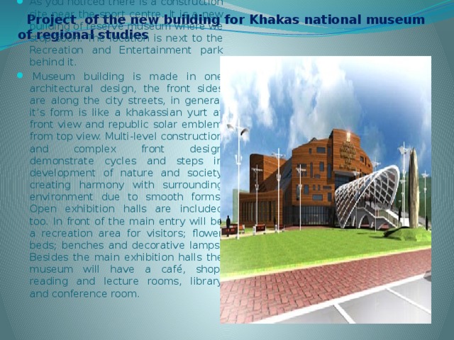  Project of the new building for Khakas national museum of regional studies As you noticed there is a construction site near the sport centre. It is a new building of reserve museum where we stop soon. The location is next to the Recreation and Entertainment park behind it.   Museum building is made in one architectural design, the front sides are along the city streets, in general it’s form is like a khakassian yurt at front view and republic solar emblem from top view. Multi-level construction and complex front design demonstrate cycles and steps in development of nature and society creating harmony with surrounding environment due to smooth forms. Open exhibition halls are included too. In front of the main entry will be a recreation area for visitors; flower beds; benches and decorative lamps. Besides the main exhibition halls the museum will have a café, shop, reading and lecture rooms, library and conference room.   
