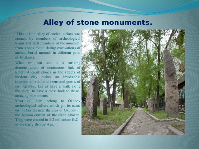 Alley of stone monuments.  This unique Alley of ancient stelaes was created by members of archeological teams and staff members of the museum from stones found during excavations of ancient burial mounds in different parts of Khakasia. What we can see is a striking demonstration of continuous link of times. Ancient stones in the streets of modern city makes an irresistable impression both on citizens and guests of our republic. Let us have a walk along the alley to have a close look to these amazing monuments. Most of them belong to Okunev archeological culture which got its name on the burials near the ulus of Okunev in the bottom current of the river Abakan. They were created in 3-2 millenium B.C. in the Early Bronze Age. 