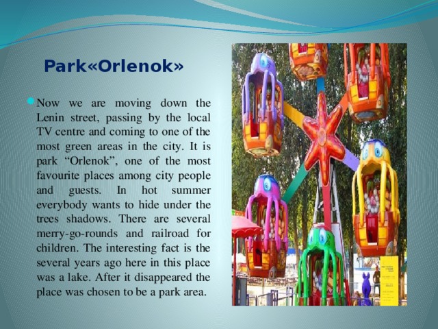 Park«Оrlenok» Now we are moving down the Lenin street, passing by the local TV centre and coming to one of the most green areas in the city. It is park “Orlenok”, one of the most favourite places among city people and guests. In hot summer everybody wants to hide under the trees shadows. There are several merry-go-rounds and railroad for children. The interesting fact is the several years ago here in this place was a lake. After it disappeared the place was chosen to be a park area. 