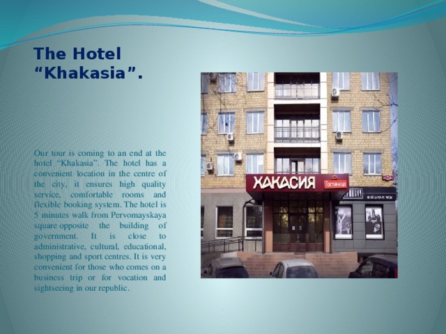 The Hotel “Khakasia”. Our tour is coming to an end at the hotel “Khakasia”. The hotel has a convenient location in the centre of the city, it ensures high quality service, comfortable rooms and flexible booking system. The hotel is 5 minutes walk from Pervomayskaya square opposite the building of government. It is close to administrative, cultural, educational, shopping and sport centres. It is very convenient for those who comes on a business trip or for vocation and sightseeing in our republic. 