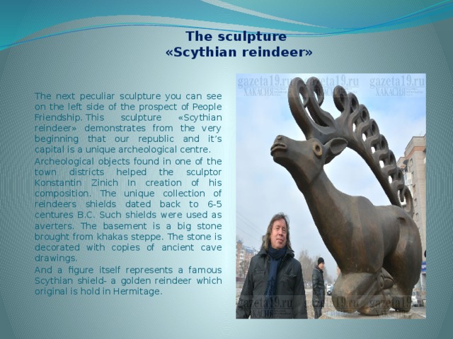  The sculpture  «Scythian reindeer» The next peculiar sculpture you can see on the left side of the prospect of People Friendship. This sculpture «Scythian reindeer» demonstrates from the very beginning that our republic and it’s capital is a unique archeological centre. Archeological objects found in one of the town districts helped the sculptor Konstantin Zinich In creation of his composition. The unique collection of reindeers shields dated back to 6-5 centures B.C. Such shields were used as averters. The basement is a big stone brought from khakas steppe. The stone is decorated with copies of ancient cave drawings. And a figure itself represents a famous Scythian shield- a golden reindeer which original is hold in Hermitage. 