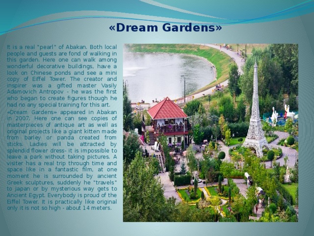 «Dream Gardens» It is a real “pearl” of Abakan. Both local people and guests are fond of walking in this garden. Here one can walk among wonderful decorative buildings, have a look on Chinese ponds and see a mini copy of Eiffel Tower. The creator and inspirer was a gifted master Vasily Adamovich Antropov - he was the first who began to create figures though he had no any special training for this art. «Dream Gardens» appeared in Abakan in 2007. Here one can see copies of masterpieces of antique art as well as original projects like a giant kitten made from barley or panda created from sticks. Ladies will be attracted by splendid flower dress- it is impossible to leave a park without taking pictures. A visiter has a real trip through time and space like in a fantastic film, at one moment he is surrounded by ancient Greek sculptures, suddenly he “travels” to Japan or by mysterious way gets to Ancient Egypt. Everybody is proud of the Eiffel Tower. It is practically like original only it is not so high - about 14 meters. 