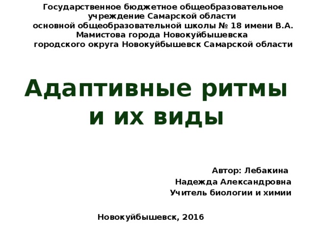 Государственное бюджетное общеобразовательное учреждение Самарской области основной общеобразовательной школы № 18 имени В.А. Мамистова города Новокуйбышевска городского округа Новокуйбышевск Самарской области Адаптивные ритмы и их виды Автор: Лебакина Надежда Александровна Учитель биологии и химии Новокуйбышевск, 2016 