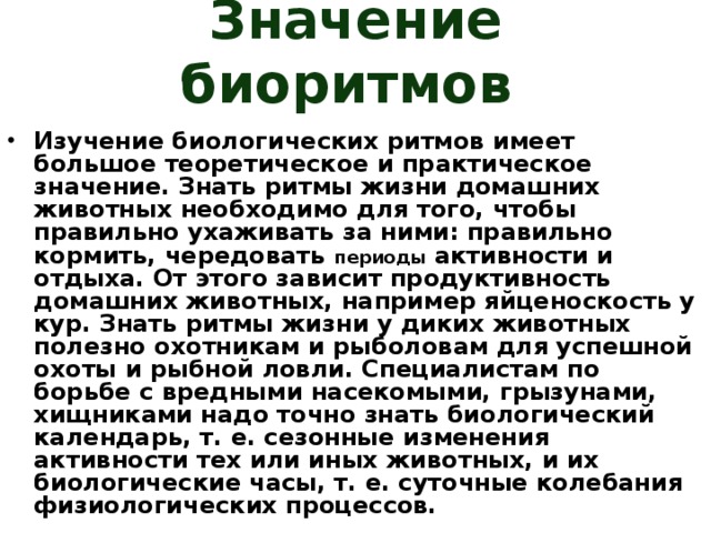 Значение биоритмов Изучение биологических ритмов имеет большое теоретическое и практическое значение. Знать ритмы жизни домашних животных необходимо для того, чтобы правильно ухаживать за ними: правильно кормить, чередовать периоды активности и отдыха. От этого зависит продуктивность домашних животных, например яйценоскость у кур. Знать ритмы жизни у диких животных полезно охотникам и рыболовам для успешной охоты и рыбной ловли. Специалистам по борьбе с вредными насекомыми, грызунами, хищниками надо точно знать биологический календарь, т. е. сезонные изменения активности тех или иных животных, и их биологические часы, т. е. суточные колебания физиологических процессов.  
