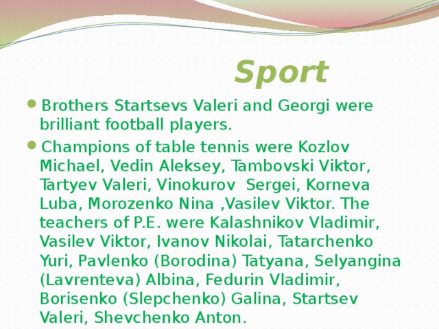    Sport Our school is rich of sportsmen. But and many years ago our pupils went in for sport. The most popular kinds of sport in our school were athletics , boxing, football, skiing, volley-ball, basket- ball , and so on. In our school Leonid and Nina Vasilyevs had been working for a long life. Our school team of skiers took the first place in Republic in 1964. 