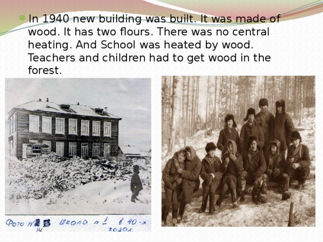 In 1940 new building was built. It was made of wood. It has two flours. There was no central heating. And School was heated by wood. Teachers and children had to get wood in the forest. 
