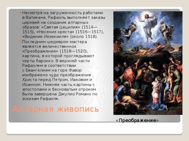 Несмотря на загруженность работами в Ватикане, Рафаэль выполняет заказы церквей на создание алтарных образов: «Святая Цецилия» (1514—1515), «Несение креста» (1516—1517), «Видение Иезекииля» (около 1518). Последним шедевром мастера является величественное «Преображение» (1518—1520), картина, в которой проглядывают черты барокко. В верхней части Рафаэлем в соответствии с Евангелием на горе Фавор изображено чудо преображения Христа перед Петром, Иаковом и Иоанном. Нижняя часть картины с апостолами и бесноватым отроком была завершена Джулио Романо по эскизам Рафаэля. Алтарная живопись   «Преображение» 
